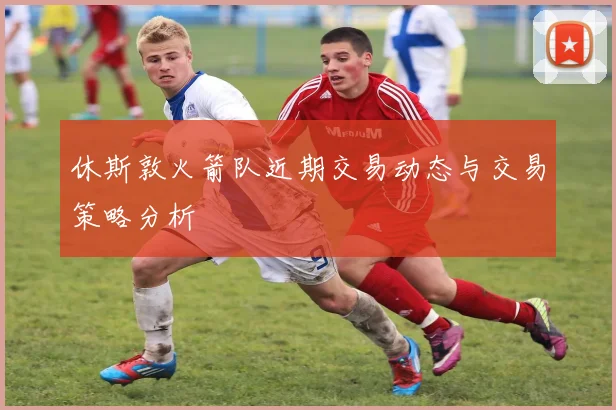 休斯敦火箭队近期交易动态与交易策略分析