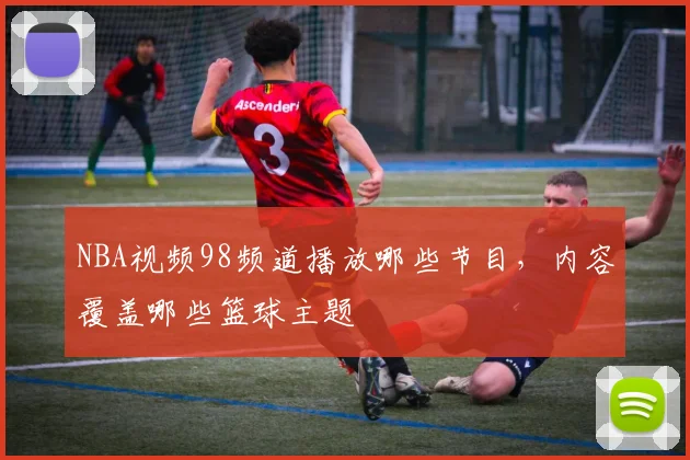 NBA视频98频道播放哪些节目,内容覆盖哪些篮球主题